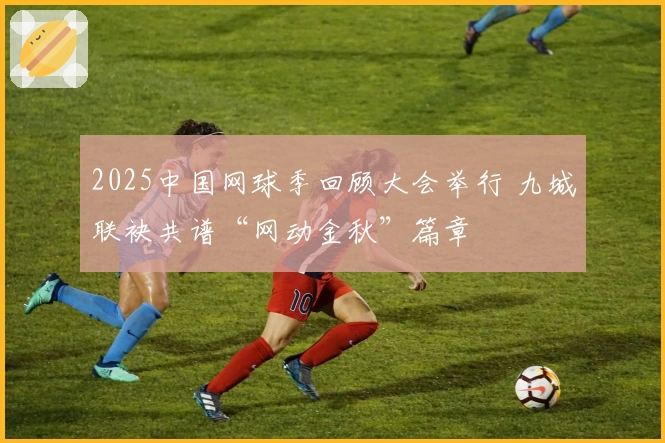 2025中国网球季回顾大会举行 九城联袂共谱“网动金秋”篇章