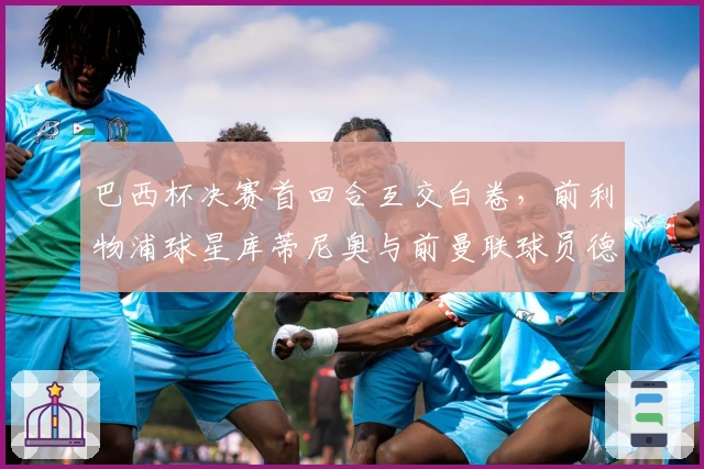 巴西杯决赛首回合互交白卷，前利物浦球星库蒂尼奥与前曼联球员德佩表现平平