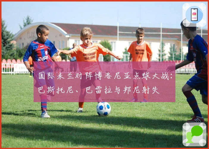 国际米兰对阵博洛尼亚点球大战：巴斯托尼、巴雷拉与邦尼射失