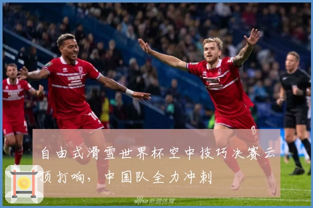 自由式滑雪世界杯空中技巧决赛云顶打响，中国队全力冲刺