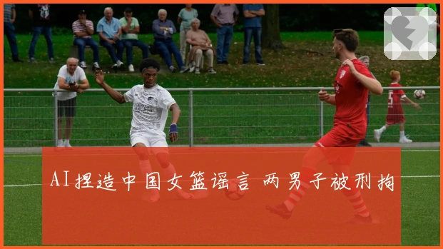 AI捏造中国女篮谣言 两男子被刑拘