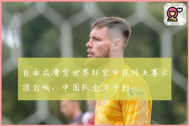 自由式滑雪世界杯空中技巧决赛云顶打响，中国队全力冲刺