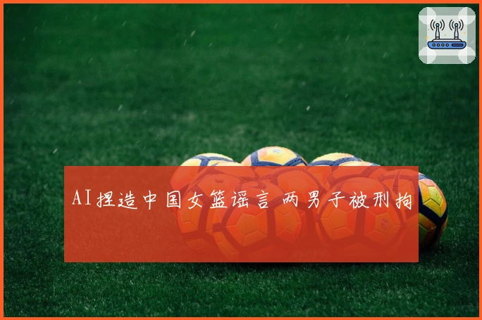 AI捏造中国女篮谣言 两男子被刑拘