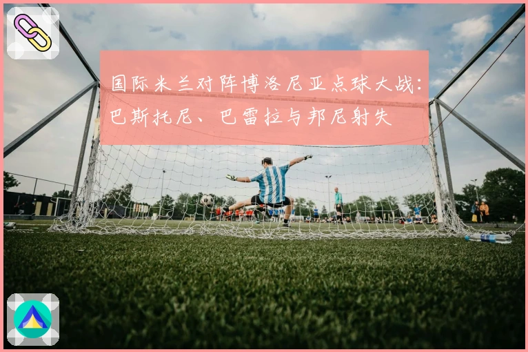 国际米兰对阵博洛尼亚点球大战：巴斯托尼、巴雷拉与邦尼射失